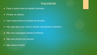 Importante!


Fazer a barba antes do trabalho (homens)



Pentear os cabelos



Usar roupas dentro do padrão da empresa



Não usar saia muito curta ou decote muito grande (mulheres)



Não usar maquiagem pesada (mulheres)



Não usar perfume em excesso



Não mascar chiclete

 