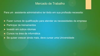 Mercado de Trabalho
Para um assistente administrativo ter êxito em sua profissão necessita:


Fazer cursos de qualificação para atender as necessidades da empresa



Participar de treinamentos



Investir em outros idiomas



Cursos na área de informática



Se quiser crescer ainda mais, deve cursar uma Universidade

 