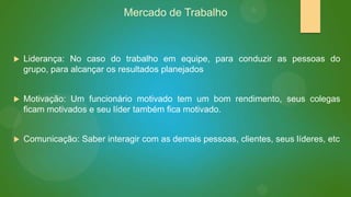 Mercado de Trabalho



Liderança: No caso do trabalho em equipe, para conduzir as pessoas do
grupo, para alcançar os resultados planejados



Motivação: Um funcionário motivado tem um bom rendimento, seus colegas
ficam motivados e seu líder também fica motivado.



Comunicação: Saber interagir com as demais pessoas, clientes, seus líderes, etc

 