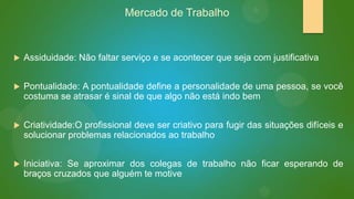 Mercado de Trabalho



Assiduidade: Não faltar serviço e se acontecer que seja com justificativa



Pontualidade: A pontualidade define a personalidade de uma pessoa, se você
costuma se atrasar é sinal de que algo não está indo bem



Criatividade:O profissional deve ser criativo para fugir das situações difíceis e
solucionar problemas relacionados ao trabalho



Iniciativa: Se aproximar dos colegas de trabalho não ficar esperando de
braços cruzados que alguém te motive

 