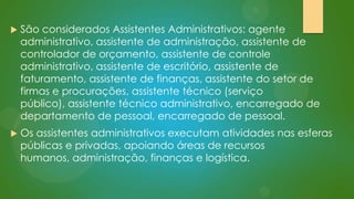 

São considerados Assistentes Administrativos: agente
administrativo, assistente de administração, assistente de
controlador de orçamento, assistente de controle
administrativo, assistente de escritório, assistente de
faturamento, assistente de finanças, assistente do setor de
firmas e procurações, assistente técnico (serviço
público), assistente técnico administrativo, encarregado de
departamento de pessoal, encarregado de pessoal.



Os assistentes administrativos executam atividades nas esferas
públicas e privadas, apoiando áreas de recursos
humanos, administração, finanças e logística.

 