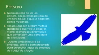 Pássaro


Quem gostaria de ser um
pássaro, em geral são pessoas de
um perfil flexível e que se adaptam
bem a mudança.



São pessoas que prezam muito a
liberdade e que vão se adaptar
melhor a empregos dinâmicos e
que demandam uma certa dose
de criatividade.



Durante uma entrevista de
emprego, este é o perfil procurado
para preencher vagas de emprego
de cargos de criação.

 