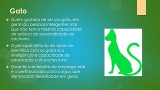 Gato


Quem gostaria de ser um gato, em
geral são pessoas inteligentes mas
que não tem a mesma capacidade
de esforço da personalidade do
cachorro.



O principal atributo de quem se
identifica com os gatos é a
inteligência e capacidade de
adaptação a situações ruins.



Durante a entrevista de emprego este
é o perfil buscado para cargos que
demandam flexibilidade em geral.

 