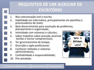 REQUISITOS DE UM AUXILIAR DE
ESCRITÓRIO
1.
2.

Boa comunicação oral e escrita;
Habilidade em informática, principalmente em planilhas e
processadores de texto;
3. Bom discernimento para resolução de problemas,
planejamento e organização;
4. Intimidade com números e cálculos;
5. Saber trabalhar sobre pressão, priorizar
tarefas e honrar compromissos;
6. Ter gerenciamento de tempo;
7. Discrição e sigilo profissional;
8. Conhecer métodos e sistemas
administrativos;
9. Confiabilidade e responsabilidade;
10. Pró-atividade.

 