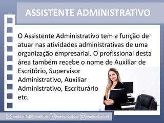 ASSISTENTE ADMINISTRATIVO
O Assistente Administrativo tem a função de
atuar nas atividades administrativas de uma
organização empresarial. O profissional desta
área também recebe o nome de Auxiliar de
Escritório, Supervisor
Administrativo, Auxiliar
Administrativo, Escriturário
etc.

 