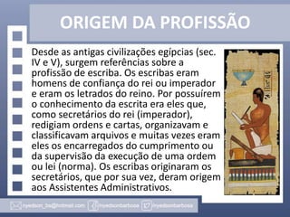ORIGEM DA PROFISSÃO
Desde as antigas civilizações egípcias (sec.
IV e V), surgem referências sobre a
profissão de escriba. Os escribas eram
homens de confiança do rei ou imperador
e eram os letrados do reino. Por possuírem
o conhecimento da escrita era eles que,
como secretários do rei (imperador),
redigiam ordens e cartas, organizavam e
classificavam arquivos e muitas vezes eram
eles os encarregados do cumprimento ou
da supervisão da execução de uma ordem
ou lei (norma). Os escribas originaram os
secretários, que por sua vez, deram origem
aos Assistentes Administrativos.

 