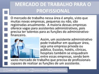 MERCADO DE TRABALHO PARA O
PROFISSIONAL
O mercado de trabalho nessa área é amplo, visto que
muitas novas empresas, pequenas ou não, são
registradas anualmente. A maioria dessas empresas
oferece vagas para assistentes administrativos, pois
precisa ter talentos para as funções do administrativofinanceiro.
Assim, um assistente administrativo
pode trabalhar em qualquer área,
seja uma empresa privada ou
pública. Escolas, hotéis, clínicas,
hospitais também se enquadram
entre essas empresas, sendo bem
vasto mercado de trabalho que precisa de profissionais
capazes de realizar as funções de um assistente.

 