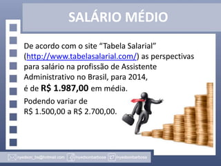 SALÁRIO MÉDIO
De acordo com o site “Tabela Salarial”
(http://www.tabelasalarial.com/) as perspectivas
para salário na profissão de Assistente
Administrativo no Brasil, para 2014,
é de R$ 1.987,00 em média.
Podendo variar de
R$ 1.500,00 a R$ 2.700,00.

 