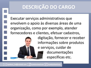 DESCRIÇÃO DO CARGO
Executar serviços administrativos que
envolvem o apoio às diversas áreas de uma
organização, como por exemplo, atender
fornecedores e clientes, efetuar cadastros,
digitação, fornecer e receber
informações sobre produtos
e serviços, cuidar de
documentações
específicas etc.

 