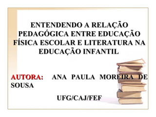 ENTENDENDO A RELAÇÃO PEDAGÓGICA ENTRE EDUCAÇÃO FÍSICA ESCOLAR E LITERATURA NA EDUCAÇÃO INFANTIL   AUTORA:   ANA PAULA MOREIRA DE SOUSA UFG/CAJ/FEF 