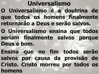 Universalismo
O Universalismo é a doutrina de
que todos os homens finalmente
retornarão a Deus e serão salvos.
O Universalismo ensina que todos
seriam finalmente salvos porque
Deus é bom.
Ensina que no fim todos serão
salvos por causa da provisão de
Cristo. Cristo morreu por todos os
homens.
 
