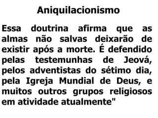 Aniquilacionismo
Essa doutrina afirma que as
almas não salvas deixarão de
existir após a morte. É defendido
pelas testemunhas de Jeová,
pelos adventistas do sétimo dia,
pela Igreja Mundial de Deus, e
muitos outros grupos religiosos
em atividade atualmente"
 