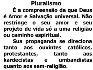 Pluralismo
É a compreensão de que Deus
é Amor e Salvação universal. Não
restringe o seu amor e seu
projeto de vida só a uma religião
ou caminho espiritual.
Sua propaganda se direciona
tanto aos ouvintes católicos,
protestantes, tanto aos
kardecistas e umbandistas
quanto aos sem-religião.
 