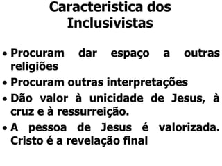Caracteristica dos
Inclusivistas
Procuram dar espaço a outras
religiões
Procuram outras interpretações
Dão valor à unicidade de Jesus, à
cruz e à ressurreição.
A pessoa de Jesus é valorizada.
Cristo é a revelação final
 
