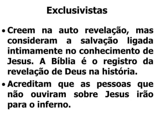 Exclusivistas
Creem na auto revelação, mas
consideram a salvação ligada
intimamente no conhecimento de
Jesus. A Bíblia é o registro da
revelação de Deus na história.
Acreditam que as pessoas que
não ouviram sobre Jesus irão
para o inferno.
 