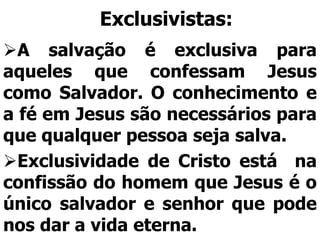 Exclusivistas:
A salvação é exclusiva para
aqueles que confessam Jesus
como Salvador. O conhecimento e
a fé em Jesus são necessários para
que qualquer pessoa seja salva.
Exclusividade de Cristo está na
confissão do homem que Jesus é o
único salvador e senhor que pode
nos dar a vida eterna.
 