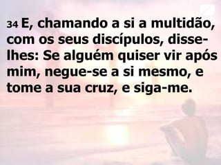 34 E, chamando a si a multidão,
com os seus discípulos, disse-
lhes: Se alguém quiser vir após
mim, negue-se a si mesmo, e
tome a sua cruz, e siga-me.
 
