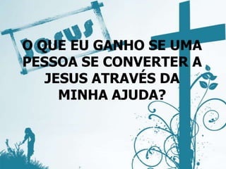 O QUE EU GANHO SE UMA
PESSOA SE CONVERTER A
JESUS ATRAVÉS DA
MINHA AJUDA?
 