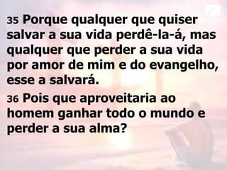 35 Porque qualquer que quiser
salvar a sua vida perdê-la-á, mas
qualquer que perder a sua vida
por amor de mim e do evangelho,
esse a salvará.
36 Pois que aproveitaria ao
homem ganhar todo o mundo e
perder a sua alma?
 