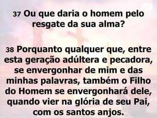 37 Ou que daria o homem pelo
resgate da sua alma?
38 Porquanto qualquer que, entre
esta geração adúltera e pecadora,
se envergonhar de mim e das
minhas palavras, também o Filho
do Homem se envergonhará dele,
quando vier na glória de seu Pai,
com os santos anjos.
 