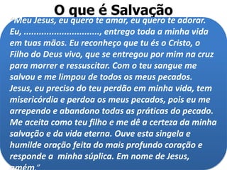 O que é Salvação
“Meu Jesus, eu quero te amar, eu quero te adorar.
Eu, .............................., entrego toda a minha vida
em tuas mãos. Eu reconheço que tu és o Cristo, o
Filho do Deus vivo, que se entregou por mim na cruz
para morrer e ressuscitar. Com o teu sangue me
salvou e me limpou de todos os meus pecados.
Jesus, eu preciso do teu perdão em minha vida, tem
misericórdia e perdoa os meus pecados, pois eu me
arrependo e abandono todas as práticas do pecado.
Me aceita como teu filho e me dê a certeza da minha
salvação e da vida eterna. Ouve esta singela e
humilde oração feita do mais profundo coração e
responde a minha súplica. Em nome de Jesus,
 