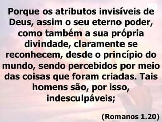 Porque os atributos invisíveis de
Deus, assim o seu eterno poder,
como também a sua própria
divindade, claramente se
reconhecem, desde o princípio do
mundo, sendo percebidos por meio
das coisas que foram criadas. Tais
homens são, por isso,
indesculpáveis;
(Romanos 1.20)
 