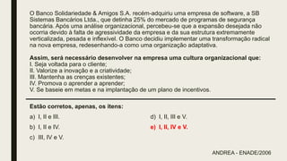 O Banco Solidariedade & Amigos S.A. recém-adquiriu uma empresa de software, a SB
Sistemas Bancários Ltda., que detinha 25% do mercado de programas de segurança
bancária. Após uma análise organizacional, percebeu-se que a expansão desejada não
ocorria devido à falta de agressividade da empresa e da sua estrutura extremamente
verticalizada, pesada e inflexível. O Banco decidiu implementar uma transformação radical
na nova empresa, redesenhando-a como uma organização adaptativa.
Assim, será necessário desenvolver na empresa uma cultura organizacional que:
I. Seja voltada para o cliente;
II. Valorize a inovação e a criatividade;
III. Mantenha as crenças existentes;
IV. Promova o aprender a aprender;
V. Se baseie em metas e na implantação de um plano de incentivos.
Estão corretos, apenas, os itens:
a) I, II e III.
b) I, II e IV.
c) III, IV e V.
d) I, II, III e V.
e) I, II, IV e V.
ANDREA - ENADE/2006
 
