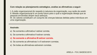 Com relação ao planejamento estratégico, analise as afirmativas a seguir:
I. A visão organizacional diz respeito à natureza da organização, sua razão de existir.
II. Missão organizacional é um ponto futuro para o qual a organização deseja que as
pessoas envolvidas dirijam seus esforços.
III. Os valores constituem um conjunto de crenças básicas detidas pelos indivíduos em
uma organização.
Assinale:
a) Se somente a afirmativa I estiver correta.
b) Se somente a afirmativa II estiver correta.
c) Se somente a afirmativa III estiver correta.
d) Se somente as afirmativas I e II estiverem corretas.
e) Se todas as afirmativas estiverem corretas.
ARIELA – FGV, BADESC/2010
 