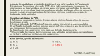 A seleção de prioridades de implantação de sistemas é uma parte importante do Planejamento
Estratégico de Tecnologia de Informação (PETI). Uma visão corporativa das necessidades de
sistemas deve ser desenvolvida de tal maneira que as prioridades sejam definidas. Os sistemas
implantados em primeiro lugar devem ser aqueles que atendam aos fatores críticos de sucesso do
negócio, resolvam problemas imediatos, tenham rápido retorno de investimento, ou seja, de
implantação rápida ou simples.
Constituem atividades do PETI:
I. Definição de estratégias do negócio: diretrizes, planos, objetivos, fatores críticos de sucesso,
benefícios do projeto;
II. Início da elaboração do PETI pela definição dos projetos operacionais a serem executados;
III. Verificação da situação atual dos sistemas a serem definidos, avaliando o grau de atendimento
das necessidades de informações gerenciais;
IV. Especificação dos equipamentos como base para definição do planejamento;
V. Determinação dos recursos de informática que serão utilizados: conectividades, compatibilidades
de hardware, softwares e configuração dos equipamentos.
Estão corretas, apenas, as atividades:
a) I e III.
b) I e V.
c) II e III.
d) II e IV.
e) I, III e V.
CATIANE - ENADE/2006
 