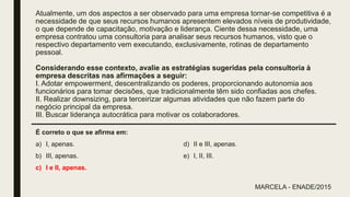 Atualmente, um dos aspectos a ser observado para uma empresa tornar-se competitiva é a
necessidade de que seus recursos humanos apresentem elevados níveis de produtividade,
o que depende de capacitação, motivação e liderança. Ciente dessa necessidade, uma
empresa contratou uma consultoria para analisar seus recursos humanos, visto que o
respectivo departamento vem executando, exclusivamente, rotinas de departamento
pessoal.
Considerando esse contexto, avalie as estratégias sugeridas pela consultoria à
empresa descritas nas afirmações a seguir:
I. Adotar empowerment, descentralizando os poderes, proporcionando autonomia aos
funcionários para tomar decisões, que tradicionalmente têm sido confiadas aos chefes.
II. Realizar downsizing, para terceirizar algumas atividades que não fazem parte do
negócio principal da empresa.
III. Buscar liderança autocrática para motivar os colaboradores.
É correto o que se afirma em:
a) I, apenas.
b) III, apenas.
c) I e II, apenas.
d) II e III, apenas.
e) I, II, III.
MARCELA - ENADE/2015
 