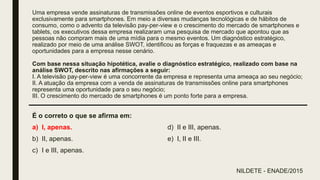 Uma empresa vende assinaturas de transmissões online de eventos esportivos e culturais
exclusivamente para smartphones. Em meio a diversas mudanças tecnológicas e de hábitos de
consumo, como o advento da televisão pay-per-view e o crescimento do mercado de smartphones e
tablets, os executivos dessa empresa realizaram uma pesquisa de mercado que apontou que as
pessoas não compram mais de uma mídia para o mesmo eventos. Um diagnóstico estratégico,
realizado por meio de uma análise SWOT, identificou as forças e fraquezas e as ameaças e
oportunidades para a empresa nesse cenário.
Com base nessa situação hipotética, avalie o diagnóstico estratégico, realizado com base na
análise SWOT, descrito nas afirmações a seguir:
I. A televisão pay-per-view é uma concorrente da empresa e representa uma ameaça ao seu negócio;
II. A atuação da empresa com a venda de assinaturas de transmissões online para smartphones
representa uma oportunidade para o seu negócio;
III. O crescimento do mercado de smartphones é um ponto forte para a empresa.
É o correto o que se afirma em:
a) I, apenas.
b) II, apenas.
c) I e III, apenas.
d) II e III, apenas.
e) I, II e III.
NILDETE - ENADE/2015
 
