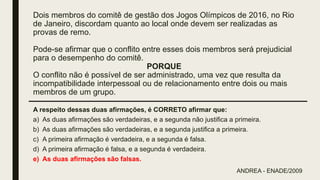 Dois membros do comitê de gestão dos Jogos Olímpicos de 2016, no Rio
de Janeiro, discordam quanto ao local onde devem ser realizadas as
provas de remo.
Pode-se afirmar que o conflito entre esses dois membros será prejudicial
para o desempenho do comitê.
PORQUE
O conflito não é possível de ser administrado, uma vez que resulta da
incompatibilidade interpessoal ou de relacionamento entre dois ou mais
membros de um grupo.
A respeito dessas duas afirmações, é CORRETO afirmar que:
a) As duas afirmações são verdadeiras, e a segunda não justifica a primeira.
b) As duas afirmações são verdadeiras, e a segunda justifica a primeira.
c) A primeira afirmação é verdadeira, e a segunda é falsa.
d) A primeira afirmação é falsa, e a segunda é verdadeira.
e) As duas afirmações são falsas.
ANDREA - ENADE/2009
 