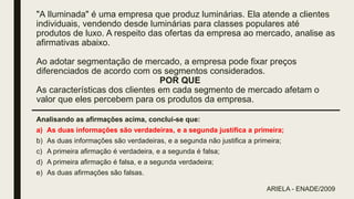 "A Iluminada" é uma empresa que produz luminárias. Ela atende a clientes
individuais, vendendo desde luminárias para classes populares até
produtos de luxo. A respeito das ofertas da empresa ao mercado, analise as
afirmativas abaixo.
Ao adotar segmentação de mercado, a empresa pode fixar preços
diferenciados de acordo com os segmentos considerados.
POR QUE
As características dos clientes em cada segmento de mercado afetam o
valor que eles percebem para os produtos da empresa.
Analisando as afirmações acima, conclui-se que:
a) As duas informações são verdadeiras, e a segunda justifica a primeira;
b) As duas informações são verdadeiras, e a segunda não justifica a primeira;
c) A primeira afirmação é verdadeira, e a segunda é falsa;
d) A primeira afirmação é falsa, e a segunda verdadeira;
e) As duas afirmações são falsas.
ARIELA - ENADE/2009
 