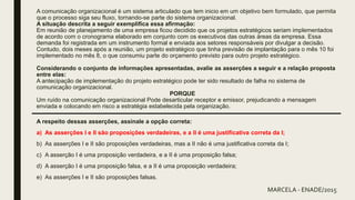 A comunicação organizacional é um sistema articulado que tem inicio em um objetivo bem formulado, que permita
que o processo siga seu fluxo, tornando-se parte do sistema organizacional.
A situação descrita a seguir exemplifica essa afirmação:
Em reunião de planejamento de uma empresa ficou decidido que os projetos estratégicos seriam implementados
de acordo com o cronograma elaborado em conjunto com os executivos das outras áreas da empresa. Essa
demanda foi registrada em um instrumento formal e enviada aos setores responsáveis por divulgar a decisão.
Contudo, dois meses após a reunião, um projeto estratégico que tinha previsão de implantação para o mês 10 foi
implementado no mês 8, o que consumiu parte do orçamento previsto para outro projeto estratégico.
Considerando o conjunto de informações apresentadas, avalie as asserções a seguir e a relação proposta
entre elas:
A antecipação de implementação do projeto estratégico pode ter sido resultado de falha no sistema de
comunicação organizacional.
PORQUE
Um ruído na comunicação organizacional Pode desarticular receptor e emissor, prejudicando a mensagem
enviada e colocando em risco a estratégia estabelecida pela organização.
A respeito dessas asserções, assinale a opção correta:
a) As asserções I e II são proposições verdadeiras, e a II é uma justificativa correta da I;
b) As asserções I e II são proposições verdadeiras, mas a II não é uma justificativa correta da I;
c) A asserção I é uma proposição verdadeira, e a II é uma proposição falsa;
d) A asserção I é uma proposição falsa, e a II é uma proposição verdadeira;
e) As asserções I e II são proposições falsas.
MARCELA - ENADE/2015
 