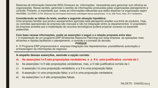 Sistemas de Informação Gerencial (SIG) fornecem as informações necessárias para gerenciar com eficácia as
organizações. Nesse sentido, gerenciar o sentido de informações produzidas pelas organizações planejamento e
controle. Portanto, é importante que todas as informações relevantes que estão dispersa na organização sejam
reunidas. OLIVEIRA, D.P.R: Sistemas de Informações Gerenciais: estratégias táticas operacionais. 14 ed. São Paulo. Atlas, 2011 (adaptado).
Considerando as idéias do texto, analise a seguinte situação hipotética:
Uma empresa familiar que produz equipamentos agrícolas está planejando ampliar sua linha de produtos. Hoje,
os controles operacionais da empresa são manuais e não há integração entre os departamentos. O proprietário
da empresa acredita que a implantação de recursos tecnológicos poderá propiciar sucesso na expansão
pretendida.
Com base nessas informações, avalie as asserções a seguir e a relação proposta entre elas:
I. A implantação de um programa ERP (Enterprise Resource Planning) por essa empresa as operações mais
eficientes e rápidas,facilitando o planejamento, o controle e a tomada de decisão.
PORQUE
II. O Programa ERP proporcionará à empresa integração dos departamentos, possibilitando automação e
armazenagem de informações de negócios.
A respeito dessas asserções, assinale a opção correta:
a) As asserções I e II são proposições verdadeiras, e a II é uma justificativa correta da I;
b) As asserções I e II são proposições verdadeiras, mas, a II não justificativa correta da I;
c) A asserção I é uma proposição verdadeira, e a II é uma proposição falsa;
d) A asserção I é uma proposição falsa, e a II é uma proposição verdadeira;
e) As asserções I e II são proposições falsas.
NILDETE - ENADE/2015
 