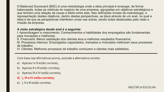 O Balanced Scorecard (BSC) é uma metodologia onde a ideia principal é enxergar, de forma
balanceada, todas as métricas do negócio de uma empresa, agrupadas em objetivos estratégicos e
que tenham uma relação de causa e efeito entre elas. Nas definições iniciais da metodologia, a
representação destes objetivos, dentro destas perspectivas, se dava através de um anel, no qual a
ideia é de que as perspectivas interferem umas nas outras, sendo todas destacadas pela visão e
missão da empresa.
A visão estratégica desde anel é a seguinte:
I. Aprendizagem e crescimento: Conhecimentos e habilidades dos empregados são fundamentais
para inovações e melhorias;
II. Financeira: Menor satisfação dos clientes leva a melhores resultados financeiros;
III. Processos internos: Empregados capacitados, treinados e motivados melhoram seus processos
de trabalho;
IV. Clientes: Melhores processos de trabalho conduzem a clientes mais satisfeitos.
Com base nas afirmativas acima, assinale a alternativa correta:
a) Apenas I e II estão corretas;
b) Apenas II e III estão corretas;
c) Apenas III e IV estão corretas;
d) I, III e IV estão corretas;
e) I, II e III estão corretas.
MÚLTIPLA ESCOLHA
 
