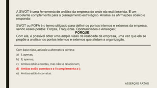 A SWOT é uma ferramenta de análise da empresa de onde ela está inserida. É um
excelente complemento para o planejamento estratégico. Analise as afirmações abaixo e
responda:
SWOT ou FOFA é o termo utilizado para definir os pontos internos e externos da empresa,
sendo esses pontos: Forças, Fraquezas, Oportunidades e Ameaças;
PORQUE
Com ela, é possível obter uma ampla visão da realidade da empresa, uma vez que ela se
propõe a analisar os pontos internos e externos que afetam a organização.
Com base nisso, assinale a alternativa correta:
a) I, apenas;
b) II, apenas;
c) Ambas estão corretas, mas não se relacionam;
d) Ambas estão corretas e a II complementa a I;
e) Ambas estão incorretas.
ASSERÇÃO RAZÃO
 