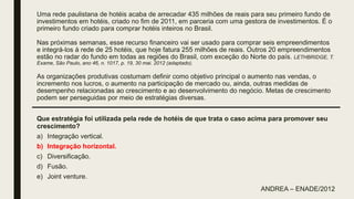 Uma rede paulistana de hotéis acaba de arrecadar 435 milhões de reais para seu primeiro fundo de
investimentos em hotéis, criado no fim de 2011, em parceria com uma gestora de investimentos. É o
primeiro fundo criado para comprar hotéis inteiros no Brasil.
Nas próximas semanas, esse recurso financeiro vai ser usado para comprar seis empreendimentos
e integrá-los à rede de 25 hotéis, que hoje fatura 255 milhões de reais. Outros 20 empreendimentos
estão no radar do fundo em todas as regiões do Brasil, com exceção do Norte do país. LETHBRIDGE, T.
Exame, São Paulo, ano 46, n. 1017, p. 19, 30 mai. 2012 (adaptado).
As organizações produtivas costumam definir como objetivo principal o aumento nas vendas, o
incremento nos lucros, o aumento na participação de mercado ou, ainda, outras medidas de
desempenho relacionadas ao crescimento e ao desenvolvimento do negócio. Metas de crescimento
podem ser perseguidas por meio de estratégias diversas.
Que estratégia foi utilizada pela rede de hotéis de que trata o caso acima para promover seu
crescimento?
a) Integração vertical.
b) Integração horizontal.
c) Diversificação.
d) Fusão.
e) Joint venture.
ANDREA – ENADE/2012
 