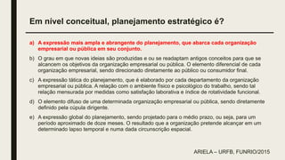 Em nível conceitual, planejamento estratégico é?
a) A expressão mais ampla e abrangente do planejamento, que abarca cada organização
empresarial ou pública em seu conjunto.
b) O grau em que novas ideias são produzidas e ou se readaptam antigos conceitos para que se
alcancem os objetivos da organização empresarial ou pública. O elemento diferencial de cada
organização empresarial, sendo direcionado diretamente ao público ou consumidor final.
c) A expressão tática do planejamento, que é elaborado por cada departamento da organização
empresarial ou pública. A relação com o ambiente físico e psicológico do trabalho, sendo tal
relação mensurada por medidas como satisfação laborativa e índice de rotatividade funcional.
d) O elemento difuso de uma determinada organização empresarial ou pública, sendo diretamente
definido pela cúpula dirigente.
e) A expressão global do planejamento, sendo projetado para o médio prazo, ou seja, para um
período aproximado de doze meses. O resultado que a organização pretende alcançar em um
determinado lapso temporal e numa dada circunscrição espacial.
ARIELA – URFB, FUNRIO/2015
 