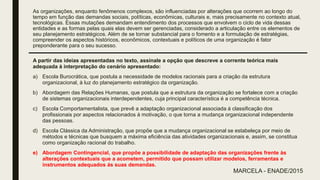 As organizações, enquanto fenômenos complexos, são influenciadas por alterações que ocorrem ao longo do
tempo em função das demandas sociais, políticas, econômicas, culturais e, mais precisamente no contexto atual,
tecnológicas. Essas mutações demandam entendimento dos processos que envolvem o ciclo de vida dessas
entidades e as formas pelas quais elas devem ser gerenciadas, considerado a articulação entre os elementos de
seu planejamento estratégicos. Além de se tornar substancial para o fomento e a formulação de estratégias,
compreender os aspectos históricos, econômicos, contextuais e políticos de uma organização é fator
preponderante para o seu sucesso.
A partir das ideias apresentadas no texto, assinale a opção que descreve a corrente teórica mais
adequada á interpretação do cenário apresentado:
a) Escola Burocrática, que postula a necessidade de modelos racionais para a criação da estrutura
organizacional, à luz do planejamento estratégico da organização.
b) Abordagem das Relações Humanas, que postula que a estrutura da organização se fortalece com a criação
de sistemas organizacionais interdependentes, cuja principal característica é a competência técnica.
c) Escola Comportamentalista, que prevê a adaptação organizacional associada á classificação dos
profissionais por aspectos relacionados á motivação, o que torna a mudança organizacional independente
das pessoas.
d) Escola Clássica da Administração, que propõe que a mudança organizacional se estabeleça por meio de
métodos e técnicas que busquem a máxima eficiência das atividades organizacionais e, assim, se constitua
como organização racional do trabalho.
e) Abordagem Contingencial, que propõe a possibilidade de adaptação das organizações frente às
alterações contextuais que a acometem, permitido que possam utilizar modelos, ferramentas e
instrumentos adequados ás suas demandas.
MARCELA - ENADE/2015
 