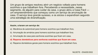 Um grupo de amigos resolveu abrir um negócio voltado para homens
sozinhos e que trabalham fora. Percebendo a necessidade, nesse
segmento, de alguém para cuidar da casa, o grupo abriu a Casa Fácil —
um empreendimento que começou como um serviço de arrumação de
casa. O serviço teve grande sucesso, e os sócios o expandiram segundo
uma estratégia de diversificação.
Assim, criaram um serviço de:
a) Mecânica de automóvel para homens sozinhos que trabalham fora.
b) Arrumação de armários para homens sozinhos que trabalham fora.
c) Arrumação de casa para senhoras sozinhas que ficam em casa.
d) Reparos domésticos para senhoras sozinhas que ficam em casa.
e) Reparos domésticos gerais para homens sozinhos que trabalham fora.
NILDETE - ENADE/2002
 
