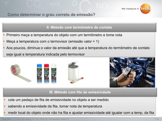 11/25Testo AG, 3.1. 111001_stw_Insights_To_The_World_Of_Thermography_Basics VI
 Primeiro meça a temperatura do objeto com um termômetro e tome nota
 Meça a temperatura com o termovisor (emissão valor = 1)
 Aos poucos, diminua o valor da emissão até que a temperatura do termômetro de contato
seja igual a temperatura indicada pelo termovisor
II. Metodo com termômetro de contato
 cole um pedaço de fita de emissividade no objeto a ser medido
 sabendo a emissividade da fita, tomar nota da temperatura
 medir local do objeto onde não ha fita e ajustar emissividade até igualar com a temp. da fita
III. Método com fita de emissividade
Como determinar o grau correto de emissão?
 