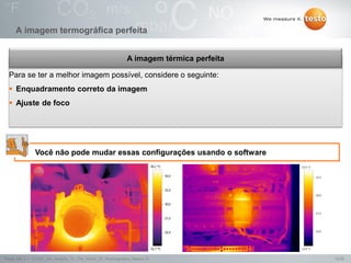 12/25Testo AG, 3.1. 111001_stw_Insights_To_The_World_Of_Thermography_Basics VI
A imagem termográfica perfeita
Você não pode mudar essas configurações usando o software
Para se ter a melhor imagem possível, considere o seguinte:
 Enquadramento correto da imagem
 Ajuste de foco
A imagem térmica perfeita
 
