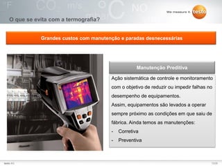 13/25Testo AG, 3.1. 111001_stw_Insights_To_The_World_Of_Thermography_Basics VI
O que se evita com a termografia?
Ação sistemática de controle e monitoramento
com o objetivo de reduzir ou impedir falhas no
desempenho de equipamentos.
Assim, equipamentos são levados a operar
sempre próximo as condições em que saiu de
fábrica. Ainda temos as manutenções:
- Corretiva
- Preventiva
Manutenção Preditiva
Grandes custos com manutenção e paradas desnecessárias
13/25testo AG
 