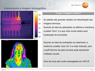14/25Testo AG, 3.1. 111001_stw_Insights_To_The_World_Of_Thermography_Basics VI
Interpretando a imagem termográfica
As paletas são grandes aliadas na interpretação das
Imagens térmicas.
Quando se trata de aplicações na elétrica e mecânica,
a paleta “ferro” é a que mais revela dados para
localização de anomalias.
Quando se trata de avaliações na veterinária, e
medicina a paleta “arco íris” é a mais indicada, pois
o perfil térmico da pele humana pode apresentar
múltiplas causas.
Tons de cinza são muito empregados em VAC-R.
O que a imagem mostra?
14/25testo AG
 