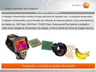 5/25Testo AG, 3.1. 111001_stw_Insights_To_The_World_Of_Thermography_Basics VI
Como converter em imagem?
Via detecção e conversão da radiação infravermelha
A radiação infravermelha emitida é focada pela lente do aparelho que é composta de germânio.
O detector infravermelho, que é formado por milhares de sensores (pixels), envia sinal eletrônico
ao display, ex. 320 Pixel x 240 Pixel = 76.800 Pixels. Cada sensor/Pixel detecta a radiação e
exibe única medição de Temperatura. No display, o Pixel é exibido em forma de imagem térmica.
De onde vem a imagem?
 