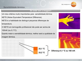 6/25Testo AG, 3.1. 111001_stw_Insights_To_The_World_Of_Thermography_Basics VI
Sensibilidade térmica
Um dos critérios muito importantes para sensibilidade térmica
NETD (Noise Equivalent Temperature Difference).
NETD é a habilidade de distinguir pequenas diferenças de
temperatura.
O NETD em termografia profissional não pode ser acima de
100mK (ou 0,1°C).
Quanto maior a sensibilidade térmica, melhor será a qualidade da
imagem térmica.
De onde vem a imagem?
25,2 °C
25,1 °C
Diferença 0,1 °C ou 100 mK
 