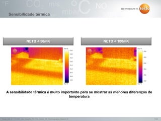 7/25Testo AG, 3.1. 111001_stw_Insights_To_The_World_Of_Thermography_Basics VI
50 mK 100 mK
A sensibilidade térmica é muito importante para se mostrar as menores diferenças de
temperatura
NETD < 50mK NETD < 100mK
Sensibilidade térmica
 