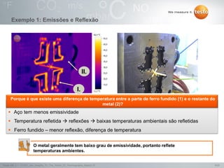 9/25Testo AG, 3.1. 111001_stw_Insights_To_The_World_Of_Thermography_Basics VI
 Aço tem menos emissividade
 Temperatura refletida  reflexões  baixas temperaturas ambientais são refletidas
 Ferro fundido – menor reflexão, diferença de temperatura
Exemplo 1: Emissões e Reflexão
I.
II.
O metal geralmente tem baixo grau de emissividade, portanto reflete
temperaturas ambientes.
Porque é que existe uma diferença de temperatura entre a parte de ferro fundido (1) e o restante do
metal (2)?
 