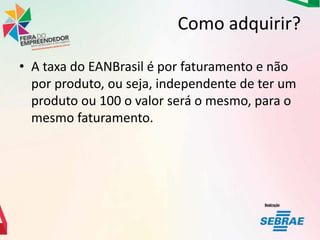 Como adquirir?
• A taxa do EANBrasil é por faturamento e não
por produto, ou seja, independente de ter um
produto ou 100 o valor será o mesmo, para o
mesmo faturamento.

 